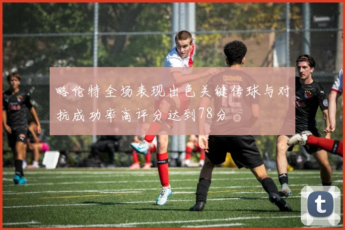 略伦特全场表现出色关键传球与对抗成功率高评分达到78分