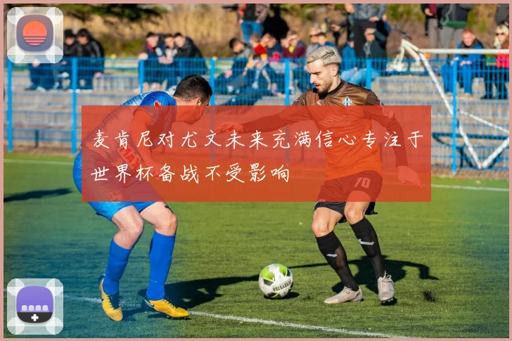麦肯尼对尤文未来充满信心专注于世界杯备战不受影响