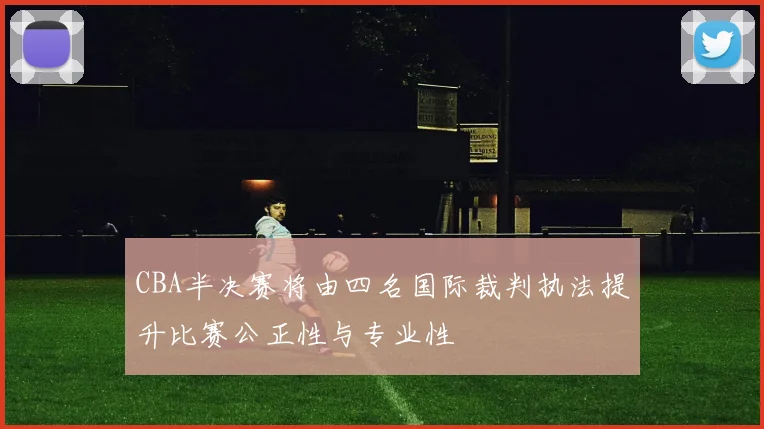 CBA半决赛将由四名国际裁判执法提升比赛公正性与专业性