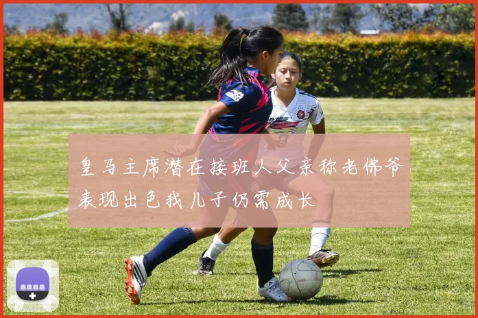 皇马主席潜在接班人父亲称老佛爷表现出色我儿子仍需成长