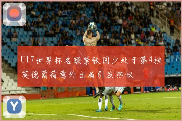 U17世界杯名额紧张国少处于第4档英德葡荷意外出局引发热议