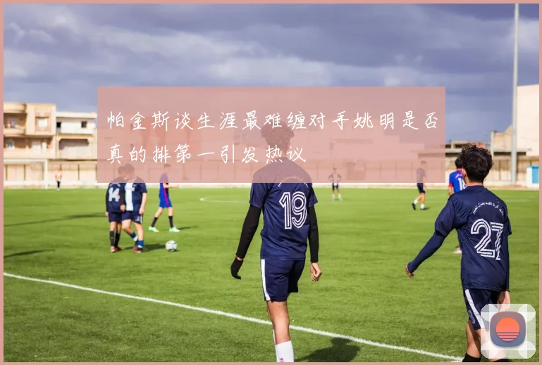 帕金斯谈生涯最难缠对手姚明是否真的排第一引发热议