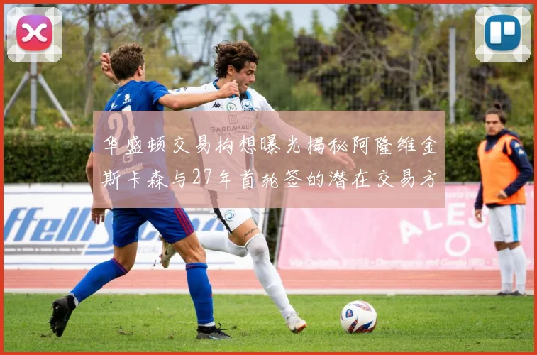 华盛顿交易构想曝光揭秘阿隆维金斯卡森与27年首轮签的潜在交易方案
