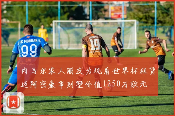 内马尔家人朋友为观看世界杯租赁迈阿密豪华别墅价值1250万欧元