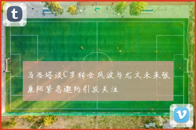 马洛塔谈C罗转会风波与尤文未来张康阳紧急邀约引发关注