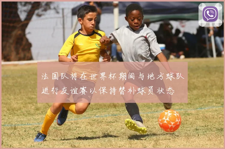 法国队将在世界杯期间与地方球队进行友谊赛以保持替补球员状态