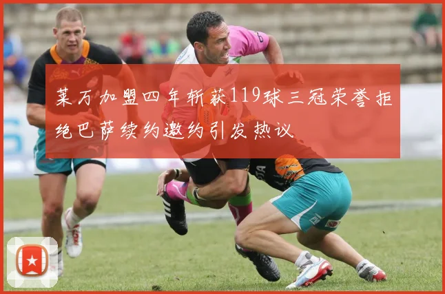 莱万加盟四年斩获119球三冠荣誉拒绝巴萨续约邀约引发热议