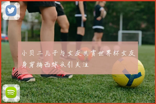 小贝二儿子与女友共赏世界杯女友身穿梅西球衣引关注