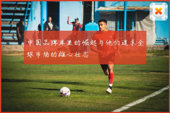 中国品牌库里的崛起与他们追求全球市场的雄心壮志