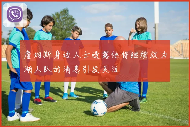 詹姆斯身边人士透露他将继续效力湖人队的消息引发关注