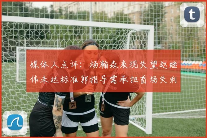 媒体人点评：杨瀚森表现失望赵继伟未达标准郭指导需承担首场失利责任