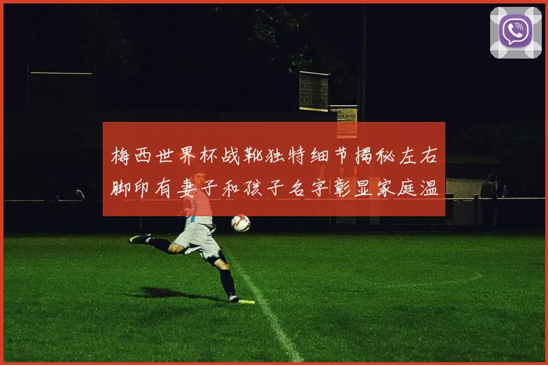 梅西世界杯战靴独特细节揭秘左右脚印有妻子和孩子名字彰显家庭温暖